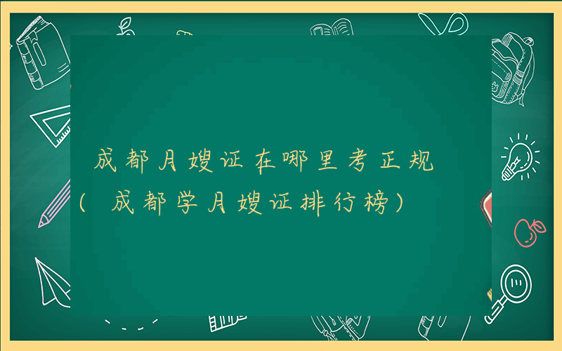 成都月嫂证在哪里考正规 (成都学月嫂证排行榜)